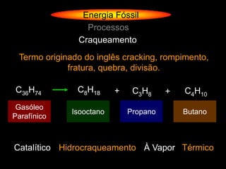 Energia Fóssil
                 Processos
               Craqueamento
 Termo originado do inglês cracking, rompimento,
             fratura, quebra, divisão.

C36H74         C8H18      +    C3H8     +   C4H10
 Gasóleo
              Isooctano       Propano       Butano
Parafínico



Catalítico Hidrocraqueamento À Vapor Térmico
 