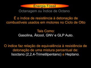 Energia Fóssil
         Octanagem ou Índice de Octano

    É o índice de resistência à detonação de
 combustíveis usados em motores no Ciclo de Otto

                     Tais Como:
         Gasolina, Álcool, GNV e GLP Auto.


O índice faz relação de equivalência à resistência de
     detonação de uma mistura percentual de:
    Isoctano (2,2,4-Trimetilpentano) e Heptano.
 