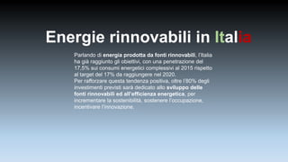 Energie rinnovabili in Italia
Parlando di energia prodotta da fonti rinnovabili, l’Italia
ha già raggiunto gli obiettivi, con una penetrazione del
17,5% sui consumi energetici complessivi al 2015 rispetto
al target del 17% da raggiungere nel 2020.
Per rafforzare questa tendenza positiva, oltre l’80% degli
investimenti previsti sarà dedicato allo sviluppo delle
fonti rinnovabili ed all’efficienza energetica, per
incrementare la sostenibilità, sostenere l’occupazione,
incentivare l’innovazione.
 