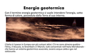 Energia geotermica
Con il termine energia geotermica si vuole intendere l’energia, sotto
forma di calore, posseduta dalla Terra al suo interno.
L’Italia è il paese in Europa con più vulcani attivi. C’è ne sono almeno quattro -
l’Etna, il Vesuvio, lo Stromboli e il Marsili, tutti concentrati nell’Italia Meridionale -
che hanno un sistema geotermico associato, ovvero acqua calda e gas nel
sottosuolo.
 