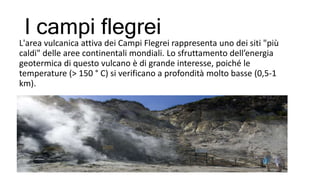 I campi flegrei
L'area vulcanica attiva dei Campi Flegrei rappresenta uno dei siti "più
caldi" delle aree continentali mondiali. Lo sfruttamento dell’energia
geotermica di questo vulcano è di grande interesse, poiché le
temperature (> 150 ° C) si verificano a profondità molto basse (0,5-1
km).
 