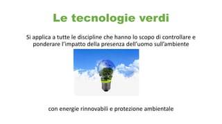 Le tecnologie verdi
Si applica a tutte le discipline che hanno lo scopo di controllare e
ponderare l’impatto della presenza dell’uomo sull’ambiente
con energie rinnovabili e protezione ambientale
 