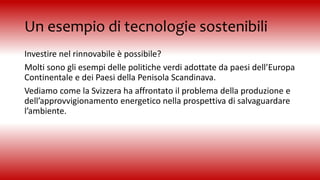 Un esempio di tecnologie sostenibili
Investire nel rinnovabile è possibile?
Molti sono gli esempi delle politiche verdi adottate da paesi dell’Europa
Continentale e dei Paesi della Penisola Scandinava.
Vediamo come la Svizzera ha affrontato il problema della produzione e
dell’approvvigionamento energetico nella prospettiva di salvaguardare
l’ambiente.
 