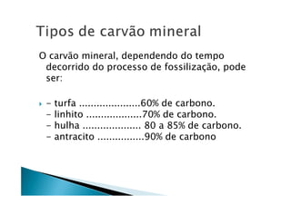 O carvão mineral, dependendo do tempo
decorrido do processo de fossilização, pode
ser:
- turfa .....................60% de carbono.
- linhito ...................70% de carbono.
- hulha .................... 80 a 85% de carbono.
- antracito ................90% de carbono
 