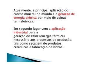 Atualmente, a principal aplicação do
carvão mineral no mundo é a gerageragerageraçççção deão deão deão de
energia elenergia elenergia elenergia eléééétricatricatricatrica por meio de usinas
termelétricas.
Em segundo lugar vem a aplicaaplicaaplicaaplicaççççãoãoãoão
industrialindustrialindustrialindustrial para a
geração de calor (energia térmica)
necessário aos processos de produção,
tais como secagem de produtos,
cerâmicas e fabricação de vidros.
 