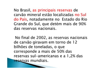 No Brasil, as principais reservas de
carvão mineral estão localizadas no Sul
do País, notadamente no Estado do Rio
Grande do Sul, que detém mais de 90%
das reservas nacionais.
No final de 2002, as reservas nacionais
de carvão giravam em torno de 12
bilhões de toneladas, o que
corresponde a mais de 50% das
reservas sul-americanas e a 1,2% das
reservas mundiais.
 