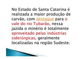No Estado de Santa Catarina é
realizada a maior produção de
carvão, com destaque para o
vale do rio Tubarão, nessa
jazida o minério é totalmente
aproveitado pelas indústrias
siderúrgicas, geralmente
localizadas na região Sudeste.
 