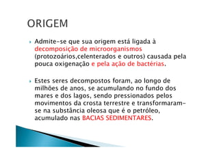 Admite-se que sua origem está ligada à
decomposição de microorganismos
(protozoários,celenterados e outros) causada pela
pouca oxigenação e pela ação de bactérias.
Estes seres decompostos foram, ao longo de
milhões de anos, se acumulando no fundo dos
mares e dos lagos, sendo pressionados pelos
movimentos da crosta terrestre e transformaram-
se na substância oleosa que é o petróleo,
acumulado nas BACIAS SEDIMENTARES.
 