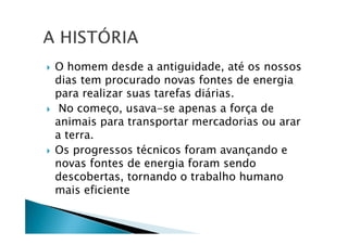 O homem desde a antiguidade, até os nossos
dias tem procurado novas fontes de energia
para realizar suas tarefas diárias.
No começo, usava-se apenas a força de
animais para transportar mercadorias ou arar
a terra.
Os progressos técnicos foram avançando e
novas fontes de energia foram sendo
descobertas, tornando o trabalho humano
mais eficiente
 