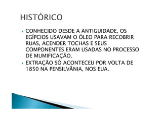CONHECIDO DESDE A ANTIGUIDADE, OS
EGÍPCIOS USAVAM O ÓLEO PARA RECOBRIR
RUAS, ACENDER TOCHAS E SEUS
COMPONENTES ERAM USADAS NO PROCESSO
DE MUMIFICAÇÃO.
EXTRAÇÃO SÓ ACONTECEU POR VOLTA DE
1850 NA PENSILVÂNIA, NOS EUA.
 