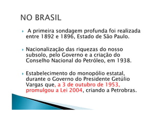 A primeira sondagem profunda foi realizada
entre 1892 e 1896, Estado de São Paulo.
Nacionalização das riquezas do nosso
subsolo, pelo Governo e a criação do
Conselho Nacional do Petróleo, em 1938.
Estabelecimento do monopólio estatal,
durante o Governo do Presidente Getúlio
Vargas que, a 3 de outubro de 1953,
promulgou a Lei 2004, criando a Petrobras.
 