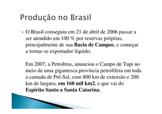 O Brasil conseguiu em 21 de abril de 2006 passar a
ser atendido em 100 % por reservas próprias,
principalmente de sua Bacia de Campos, e começar
a tornar-se exportador líquido.
Em 2007, a Petrobras, anunciou o Campo de Tupi no
meio de uma gigantesca província petrolífera em toda
a camada de Pré-Sal, com 800 km de extensão e 200
km de largura, em 160 mil km2, e que vai do
Espírito Santo a Santa Catarina.
 