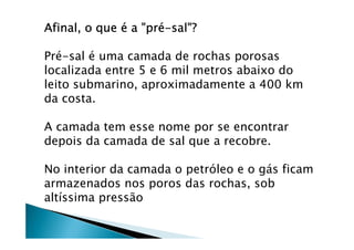Afinal, o queAfinal, o queAfinal, o queAfinal, o que éééé a "pra "pra "pra "préééé----sal"?sal"?sal"?sal"?
Pré-sal é uma camada de rochas porosas
localizada entre 5 e 6 mil metros abaixo do
leito submarino, aproximadamente a 400 km
da costa.
A camada tem esse nome por se encontrar
depois da camada de sal que a recobre.
No interior da camada o petróleo e o gás ficam
armazenados nos poros das rochas, sob
altíssima pressão
 