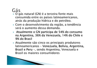 O gás natural (GN) é a terceira fonte mais
consumida entre os países latinoamericanos,
atrás da produção hídrica e do petróleo.
Com o desenvolvimento da região, a tendência
será o aumento dessa demanda.
Atualmente o GN participa de 54% do consumoAtualmente o GN participa de 54% do consumoAtualmente o GN participa de 54% do consumoAtualmente o GN participa de 54% do consumo
na Argentina, 36% da Venezuela, 14% do Chile ena Argentina, 36% da Venezuela, 14% do Chile ena Argentina, 36% da Venezuela, 14% do Chile ena Argentina, 36% da Venezuela, 14% do Chile e
9% do Brasil9% do Brasil9% do Brasil9% do Brasil
Atualmente são cinco os principais produtores
latinoamericanos – Venezuela, BolVenezuela, BolVenezuela, BolVenezuela, Bolíííívia, Argentina,via, Argentina,via, Argentina,via, Argentina,
Brasil e PeruBrasil e PeruBrasil e PeruBrasil e Peru –, sendo Argentina, Venezuela e
Brasil os maiores consumidores
 