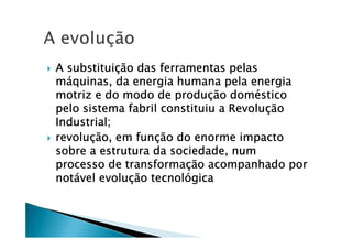 A substituiA substituiA substituiA substituiçççção das ferramentas pelasão das ferramentas pelasão das ferramentas pelasão das ferramentas pelas
mmmmááááquinas, da energia humana pela energiaquinas, da energia humana pela energiaquinas, da energia humana pela energiaquinas, da energia humana pela energia
motriz e do modo de produmotriz e do modo de produmotriz e do modo de produmotriz e do modo de produçççção domão domão domão doméééésticosticosticostico
pelo sistema fabril constituiu a Revolupelo sistema fabril constituiu a Revolupelo sistema fabril constituiu a Revolupelo sistema fabril constituiu a Revoluççççãoãoãoão
Industrial;Industrial;Industrial;Industrial;
revolurevolurevolurevoluçççção, em funão, em funão, em funão, em funçççção do enorme impactoão do enorme impactoão do enorme impactoão do enorme impacto
sobre a estrutura da sociedade, numsobre a estrutura da sociedade, numsobre a estrutura da sociedade, numsobre a estrutura da sociedade, num
processo de transformaprocesso de transformaprocesso de transformaprocesso de transformaçççção acompanhado porão acompanhado porão acompanhado porão acompanhado por
notnotnotnotáááável evoluvel evoluvel evoluvel evoluçççção tecnolão tecnolão tecnolão tecnolóóóógicagicagicagica
 