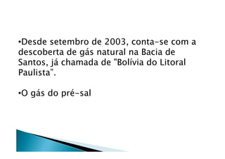 •Desde setembro de 2003, conta-se com a
descoberta de gás natural na Bacia de
Santos, já chamada de "Bolívia do Litoral
Paulista”.
•O gás do pré-sal
 