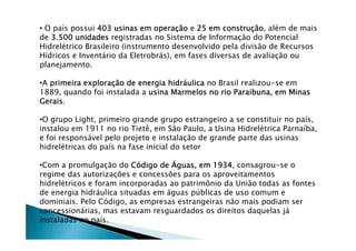 • O país possui 403 usinas em opera403 usinas em opera403 usinas em opera403 usinas em operaççççãoãoãoão e 25 em constru25 em constru25 em constru25 em construççççãoãoãoão, além de mais
de 3.500 unidades3.500 unidades3.500 unidades3.500 unidades registradas no Sistema de Informação do Potencial
Hidrelétrico Brasileiro (instrumento desenvolvido pela divisão de Recursos
Hídricos e Inventário da Eletrobrás), em fases diversas de avaliação ou
planejamento.
•A primeira exploraprimeira exploraprimeira exploraprimeira exploraçççção de energia hidrão de energia hidrão de energia hidrão de energia hidrááááulicaulicaulicaulica no Brasil realizou-se em
1889, quando foi instalada a usina Marmelos no rio Paraibuna, em Minasusina Marmelos no rio Paraibuna, em Minasusina Marmelos no rio Paraibuna, em Minasusina Marmelos no rio Paraibuna, em Minas
GeraisGeraisGeraisGerais.
•O grupo Light, primeiro grande grupo estrangeiro a se constituir no país,
instalou em 1911 no rio Tietê, em São Paulo, a Usina Hidrelétrica Parnaíba,
e foi responsável pelo projeto e instalação de grande parte das usinas
hidrelétricas do país na fase inicial do setor
•Com a promulgação do CCCCóóóódigo dedigo dedigo dedigo de ÁÁÁÁguas, em 1934guas, em 1934guas, em 1934guas, em 1934, consagrou-se o
regime das autorizações e concessões para os aproveitamentos
hidrelétricos e foram incorporadas ao patrimônio da União todas as fontes
de energia hidráulica situadas em águas públicas de uso comum e
dominiais. Pelo Código, as empresas estrangeiras não mais podiam ser
concessionárias, mas estavam resguardados os direitos daquelas já
instaladas no país.
 