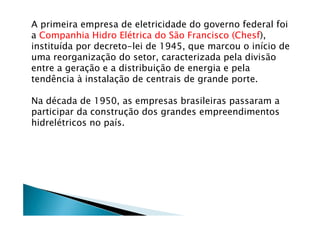 A primeira empresa de eletricidade do governo federal foi
a Companhia Hidro Elétrica do São Francisco (Chesf),
instituída por decreto-lei de 1945, que marcou o início de
uma reorganização do setor, caracterizada pela divisão
entre a geração e a distribuição de energia e pela
tendência à instalação de centrais de grande porte.
Na década de 1950, as empresas brasileiras passaram a
participar da construção dos grandes empreendimentos
hidrelétricos no país.
 