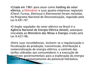 •Criada em 1961Criada em 1961Criada em 1961Criada em 1961 para atuar como holding do setorholding do setorholding do setorholding do setor
eleleleléééétricotricotricotrico, a Eletrobrás e suas quatro empresas regionais
(Chesf, Furnas, Eletrosul e Eletronorte) foram incluídas
no Programa Nacional de Desestatização, regulado pela
Lei 9.491/97.
•O órgão regulador do setor elétrico no Brasil é a
Agência Nacional de Energia ElAgência Nacional de Energia ElAgência Nacional de Energia ElAgência Nacional de Energia Eléééétrica (Aneel),trica (Aneel),trica (Aneel),trica (Aneel), autarquia
vinculada ao MinistMinistMinistMinistéééério das Minas e Energiario das Minas e Energiario das Minas e Energiario das Minas e Energia criada pela
Lei 9.427/96.
•Entre suas incumbências, incluem-se a regularização e
fiscalização da produção, transmissão, distribuição e
comercialização de energia elétrica, o controle das
tarifas cobradas aos consumidores e a execução de
diretrizes governamentais para a exploração da energia
elétrica e o aproveitamento do potencial hidráulico.
 