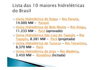 Usina HidrelUsina HidrelUsina HidrelUsina Hidreléééétrica de Itaiputrica de Itaiputrica de Itaiputrica de Itaipu ---- Rio ParanRio ParanRio ParanRio Paranáááá,,,,
14.000 MW14.000 MW14.000 MW14.000 MW ---- ParanParanParanParanáááá
Usina HidrelUsina HidrelUsina HidrelUsina Hidreléééétrica de Belo Montetrica de Belo Montetrica de Belo Montetrica de Belo Monte ---- Rio XinguRio XinguRio XinguRio Xingu,,,,
11.233 MW11.233 MW11.233 MW11.233 MW ---- ParParParParáááá (aprovado)(aprovado)(aprovado)(aprovado)
Usina HidrelUsina HidrelUsina HidrelUsina Hidreléééétrica São Luiz do Tapajtrica São Luiz do Tapajtrica São Luiz do Tapajtrica São Luiz do Tapajóóóóssss ---- RioRioRioRio
TapajTapajTapajTapajóóóóssss, 8.381 MW, 8.381 MW, 8.381 MW, 8.381 MW ---- ParParParParáááá (projetada)(projetada)(projetada)(projetada)
Usina HidrelUsina HidrelUsina HidrelUsina Hidreléééétrica de Tucurutrica de Tucurutrica de Tucurutrica de Tucuruíííí ---- Rio TocantinsRio TocantinsRio TocantinsRio Tocantins,,,,
8.370 MW8.370 MW8.370 MW8.370 MW ---- ParParParParáááá
Usina HidrelUsina HidrelUsina HidrelUsina Hidreléééétrica de Jirautrica de Jirautrica de Jirautrica de Jirau ---- Rio MadeiraRio MadeiraRio MadeiraRio Madeira,,,,
3.450 MW3.450 MW3.450 MW3.450 MW ---- RondôniaRondôniaRondôniaRondônia (licitada)(licitada)(licitada)(licitada)
 