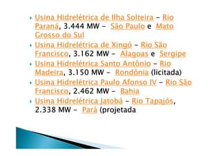 Usina HidrelUsina HidrelUsina HidrelUsina Hidreléééétrica de Ilha Solteiratrica de Ilha Solteiratrica de Ilha Solteiratrica de Ilha Solteira ---- RioRioRioRio
ParanParanParanParanáááá, 3.444 MW, 3.444 MW, 3.444 MW, 3.444 MW ---- São PauloSão PauloSão PauloSão Paulo eeee MatoMatoMatoMato
Grosso do SulGrosso do SulGrosso do SulGrosso do Sul
Usina HidrelUsina HidrelUsina HidrelUsina Hidreléééétrica de Xingtrica de Xingtrica de Xingtrica de Xingóóóó ---- Rio SãoRio SãoRio SãoRio São
FranciscoFranciscoFranciscoFrancisco, 3.162 MW, 3.162 MW, 3.162 MW, 3.162 MW ---- AlagoasAlagoasAlagoasAlagoas eeee SergipeSergipeSergipeSergipe
Usina HidrelUsina HidrelUsina HidrelUsina Hidreléééétrica Santo Antôniotrica Santo Antôniotrica Santo Antôniotrica Santo Antônio ---- RioRioRioRio
MadeiraMadeiraMadeiraMadeira, 3.150 MW, 3.150 MW, 3.150 MW, 3.150 MW ---- RondôniaRondôniaRondôniaRondônia (licitada)(licitada)(licitada)(licitada)
Usina HidrelUsina HidrelUsina HidrelUsina Hidreléééétrica Paulo Afonso IVtrica Paulo Afonso IVtrica Paulo Afonso IVtrica Paulo Afonso IV ---- Rio SãoRio SãoRio SãoRio São
FranciscoFranciscoFranciscoFrancisco, 2.462 MW, 2.462 MW, 2.462 MW, 2.462 MW ---- BahiaBahiaBahiaBahia
Usina HidrelUsina HidrelUsina HidrelUsina Hidreléééétrica Jatobtrica Jatobtrica Jatobtrica Jatobáááá ---- Rio TapajRio TapajRio TapajRio Tapajóóóóssss,,,,
2.338 MW2.338 MW2.338 MW2.338 MW ---- ParParParParáááá (projetada(projetada(projetada(projetada
 