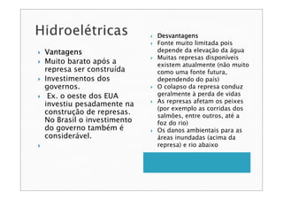 VantagensVantagensVantagensVantagens
Muito barato após a
represa ser construída
Investimentos dos
governos.
Ex. o oeste dos EUA
investiu pesadamente na
construção de represas.
No Brasil o investimento
do governo também é
considerável.
DesvantagensDesvantagensDesvantagensDesvantagens
Fonte muito limitada pois
depende da elevação da água
Muitas represas disponíveis
existem atualmente (não muito
como uma fonte futura,
dependendo do país)
O colapso da represa conduz
geralmente à perda de vidas
As represas afetam os peixes
(por exemplo as corridas dos
salmões, entre outros, até a
foz do rio)
Os danos ambientais para as
áreas inundadas (acima da
represa) e rio abaixo
 
