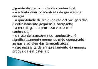 _grande disponibilidade de combustível;
- é a fonte mais concentrada de geração de
energia
- a quantidade de resíduos radioativos gerados
é extremamente pequena e compacta;
- a tecnologia do processo é bastante
conhecida;
- o risco de transporte do combustível é
significativamente menor quando comparado
ao gás e ao óleo das termoelétricas;
- não necessita de armazenamento da energia
produzida em baterias;
 
