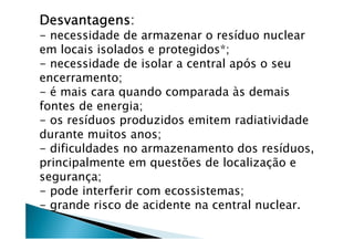 DesvantagensDesvantagensDesvantagensDesvantagens:
- necessidade de armazenar o resíduo nuclear
em locais isolados e protegidos*;
- necessidade de isolar a central após o seu
encerramento;
- é mais cara quando comparada às demais
fontes de energia;
- os resíduos produzidos emitem radiatividade
durante muitos anos;
- dificuldades no armazenamento dos resíduos,
principalmente em questões de localização e
segurança;
- pode interferir com ecossistemas;
- grande risco de acidente na central nuclear.
 