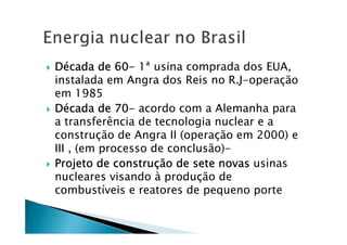 DDDDéééécada de 60cada de 60cada de 60cada de 60---- 1ª usina comprada dos EUA,
instalada em Angra dos Reis no R.J-operação
em 1985
DDDDéééécada de 70cada de 70cada de 70cada de 70---- acordo com a Alemanha para
a transferência de tecnologia nuclear e a
construção de Angra II (operação em 2000) e
III , (em processo de conclusão)-
Projeto de construProjeto de construProjeto de construProjeto de construçççção de sete novasão de sete novasão de sete novasão de sete novas usinas
nucleares visando à produção de
combustíveis e reatores de pequeno porte
 