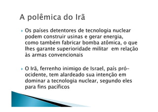 Os países detentores de tecnologia nuclear
podem construir usinas e gerar energia,
como também fabricar bomba atômica, o que
lhes garante superioridade militar em relação
às armas convencionais
O Irã, ferrenho inimigo de Israel, país pró-
ocidente, tem alardeado sua intenção em
dominar a tecnologia nuclear, segundo eles
para fins pacíficos
 