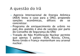 Agencia Internacional de Energia Atômica
(AIEA) levou o caso para a ONU, propondo
sanções econômicas, difíceis de se
concretizar.
Programa de enriquecimento de urânio no
país dos aiatolás é alvo de sanções por parte
do Conselho de Segurança da ONU
Tratado de Não Proliferação Nuclear permite
que apenas 5 países –EUA, Rússia, China,
Reino Unido e França-mantenham seu arsenal
nuclear.
 