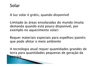 SolarSolarSolarSolar
A luz solar é grátis, quando disponível
Limitado às áreas ensolaradas do mundo (muita
demanda quando está pouco disponível, por
exemplo no aquecimento solar)
Requer materiais especiais para espelhos/painéis
que pode afetar o meio ambiente
A tecnologia atual requer quantidades grandes de
terra para quantidades pequenas de geração da
energia
 