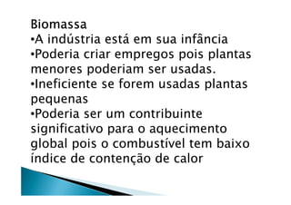 BiomassaBiomassaBiomassaBiomassa
•A indústria está em sua infância
•Poderia criar empregos pois plantas
menores poderiam ser usadas.
•Ineficiente se forem usadas plantas
pequenas
•Poderia ser um contribuinte
significativo para o aquecimento
global pois o combustível tem baixo
índice de contenção de calor
 