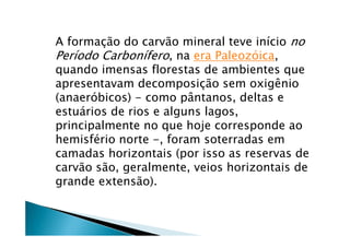 A formação do carvão mineral teve início no
Período Carbonífero, na era Paleozóica,
quando imensas florestas de ambientes que
apresentavam decomposição sem oxigênio
(anaeróbicos) - como pântanos, deltas e
estuários de rios e alguns lagos,
principalmente no que hoje corresponde ao
hemisfério norte -, foram soterradas em
camadas horizontais (por isso as reservas de
carvão são, geralmente, veios horizontais de
grande extensão).
 