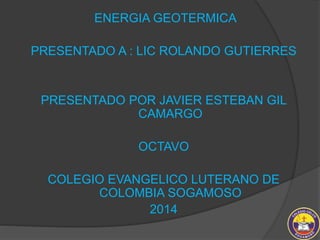 ENERGIA GEOTERMICA 
PRESENTADO A : LIC ROLANDO GUTIERRES 
PRESENTADO POR JAVIER ESTEBAN GIL 
CAMARGO 
OCTAVO 
COLEGIO EVANGELICO LUTERANO DE 
COLOMBIA SOGAMOSO 
2014 
 