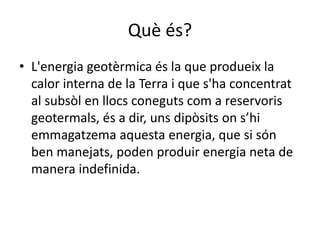 Què és?
• L'energia geotèrmica és la que produeix la
calor interna de la Terra i que s'ha concentrat
al subsòl en llocs coneguts com a reservoris
geotermals, és a dir, uns dipòsits on s’hi
emmagatzema aquesta energia, que si són
ben manejats, poden produir energia neta de
manera indefinida.
 