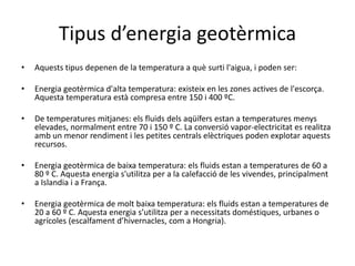 Tipus d’energia geotèrmica
• Aquests tipus depenen de la temperatura a què surti l'aigua, i poden ser:
• Energia geotèrmica d'alta temperatura: existeix en les zones actives de l'escorça.
Aquesta temperatura està compresa entre 150 i 400 ºC.
• De temperatures mitjanes: els fluids dels aqüífers estan a temperatures menys
elevades, normalment entre 70 i 150 º C. La conversió vapor-electricitat es realitza
amb un menor rendiment i les petites centrals elèctriques poden explotar aquests
recursos.
• Energia geotèrmica de baixa temperatura: els fluids estan a temperatures de 60 a
80 º C. Aquesta energia s'utilitza per a la calefacció de les vivendes, principalment
a Islandia i a França.
• Energia geotèrmica de molt baixa temperatura: els fluids estan a temperatures de
20 a 60 º C. Aquesta energia s’utilitza per a necessitats doméstiques, urbanes o
agrícoles (escalfament d’hivernacles, com a Hongria).
 
