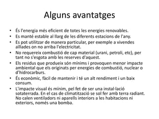 Alguns avantatges
• És l'energia més eficient de totes les energies renovables.
• Es manté estable al llarg de les diferents estacions de l'any.
• Es pot utilitzar de manera particular, per exemple a vivendes
aïllades on no arriba l'electricitat.
• No requereix combustió de cap material (urani, petroli, etc), per
tant no s'esgota amb les reserves d'aquest.
• Els residus que produeix són mínims i provoquen menor impacte
ambiental que els originats per energies de combustió, nuclear o
d’hidrocarburs.
• És econòmic, fàcil de mantenir i té un alt rendiment i un baix
consum.
• L'impacte visual és mínim, pel fet de ser una instal·lació
sotaterrada. En el cas de climatització se sol fer amb terra radiant.
No calen ventiladors ni aparells interiors a les habitacions ni
exteriors, només una bomba.
 