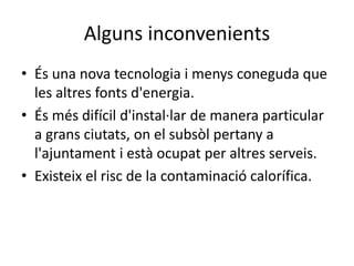 Alguns inconvenients
• És una nova tecnologia i menys coneguda que
les altres fonts d'energia.
• És més difícil d'instal·lar de manera particular
a grans ciutats, on el subsòl pertany a
l'ajuntament i està ocupat per altres serveis.
• Existeix el risc de la contaminació calorífica.
 