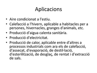 Aplicacions
• Aire condicionat a l'estiu.
• Calefacció a l'hivern, aplicable a habitacles per a
persones, hivernacles, granges d'animals, etc.
• Producció d'aigua calenta sanitària.
• Producció d'electricitat.
• Producció de calor, aplicable entre d'altres a
processos industrials com ara els de calefacció,
d'assecat, d'evaporació, de destil·lació,
d'esterilització, de desglaç, de rentat i d'extracció
de sals.
 