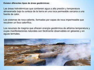 Existen diferentes tipos de áreas geotérmicas:
Las áreas hidrotérmicas que contienen agua a alta presión y temperatura
almacenada bajo la corteza de la tierra en una roca permeable cercana a una
fuente de calor.
Los sistemas de roca caliente, formados por capas de roca impermeable que
recubren un foco calorífico.
Los recursos de magma que ofrecen energía geotérmica de altísima temperatura y
cuyas manifestaciones naturales son fácilmente observables en géiseres y en
aguas termales.
 