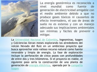 La energía geotérmica es reconocida a
nivel mundial como fuente de
generación de electricidad amigable con
el medio ambiente debido a que no
produce gases tóxicos ni causantes de
efecto invernadero, el uso de áreas de
suelo no es extenso y con un manejo
adecuado sus implicaciones ambientales
son mínimas y fáciles de prevenir o
mitigar.
La Universidad Nacional de Colombia, Ingeominas, Isagen
y Colciencias llevan meses explorando los alrededores del
volcán Nevado del Ruiz en un ambicioso proyecto que
busca aprovechar este valioso recurso natural como fuente
renovable y limpia de energía. La fase de exploración
incluye la perforación de cinco pozos con profundidades
de entre dos y tres kilómetros. Si el proyecto es viable, el
siguiente paso sería la construcción de una planta de
generación de energía eléctrica, operada por la compañía
Isagen
 