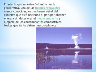 El interés que muestra Colombia por la
geotérmica, una de las fuentes renovables
menos conocidas, es una buena señal del
esfuerzo que está haciendo el país por obtener
energía sin deteriorar el medio ambiente y
alejarse de los contaminantes combustibles
fósiles que tanto dañan nuestro planeta
 