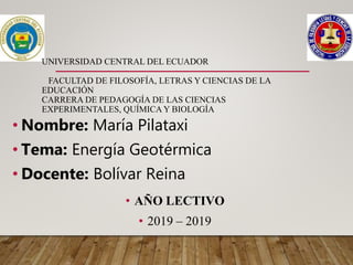 UNIVERSIDAD CENTRAL DEL ECUADOR
FACULTAD DE FILOSOFÍA, LETRAS Y CIENCIAS DE LA
EDUCACIÓN
CARRERA DE PEDAGOGÍA DE LAS CIENCIAS
EXPERIMENTALES, QUÍMICA Y BIOLOGÍA
• Nombre: María Pilataxi
• Tema: Energía Geotérmica
• Docente: Bolívar Reina
• AÑO LECTIVO
• 2019 – 2019
 