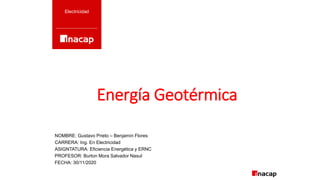 Energía Geotérmica
Electricidad
NOMBRE: Gustavo Prieto – Benjamín Flores
CARRERA: Ing. En Electricidad
ASIGNTATURA: Eficiencia Energética y ERNC
PROFESOR: Burton Mora Salvador Nasul
FECHA: 30/11/2020
 
