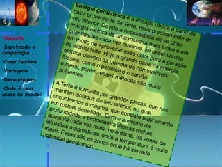 Energia geotérmica é a energia obtida a partir do calor proveniente da Terra, mais precisamente do seu interior. Devido a necessidade de se obter energia elétrica de uma maneira mais limpa e em quantidades cada vez maiores, foi desenvolvido um modo de aproveitar esse calor para a geração de eletricidade. Hoje a grande parte da energia elétrica provém da queima de combustíveis fósseis, como o petróleo e o carvão mineral, porém, esses métodos são muito poluentes.A Terra é formada por grandes placas, que nos mantém isolados do seu interior, no qual encontramos o magma, que consiste basicamente em rochas derretidas. Com o aumento da profundidade a temperatura dessas rochas aumenta cada vez mais, no entanto, há zonas de intrusões magmáticas, onde a temperatura é muito maior. Essas são as zonas onde há elevado potencial geotérmico.Conceito