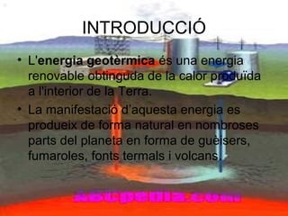 INTRODUCCIÓ
• L'energia geotèrmica és una energia
renovable obtinguda de la calor produïda
a l'interior de la Terra.
• La manifestació d’aquesta energia es
produeix de forma natural en nombroses
parts del planeta en forma de guèisers,
fumaroles, fonts termals i volcans.
 