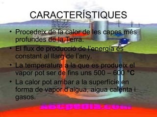 CARACTERÍSTIQUES
• Procedeix de la calor de les capes més
profundes de la Terra.
• El flux de producció de l’energia és
constant al llarg de l’any.
• La temperatura a la que es produeix el
vapor pot ser de fins uns 500 – 600 °C
• La calor pot arribar a la superfície en
forma de vapor d’aigua, aigua calenta i
gasos.
 