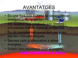 AVANTATGES
• És una font que evitaria la dependència
energètica de l'exterior.
• Els residus que produeix són mínims i
provoquen menor impacte ambiental.
• És un complement excel·lent per a les
plantes hidroelèctriques.
• Serveix com a alternativa a altres
energies.
• Estalvi tant econòmic com energètic.
 