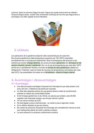columna.​ ​Quan​ ​la​ ​columna​ ​d'aigua​ ​ha​ ​eixit,​ ​l'aigua​ ​que​ ​queda​ ​sota​ ​la​ ​terra​ ​es​ ​refreda​ ​i
l'erupció​ ​d'aigua​ ​cessa.​ ​A​ ​partir​ ​d'ací​ ​el​ ​fenomen​ ​comença​ ​de​ ​nou​ ​fins​ ​que​ ​l'aigua​ ​torna​ ​a
aconseguir​ ​una​ ​altra​ ​vegada​ ​el​ ​punt​ ​d'ebullició.
3. Utilitats 
Les​ ​aplicacions​ ​de​ ​la​ ​geotèrmia​ ​depenen​ ​dels​ ​característiques​ ​de​ ​cada​ ​font.
Els​ ​recursos​ ​geotèrmics​ ​d'alta​ ​temperatura​ ​(superiors​ ​als​ ​100-150ºC)​ ​s'aprofiten
principalment​ ​per​ ​a​ ​la​ ​producció​ ​d'electricitat.​ ​Quan​ ​la​ ​temperatura​ ​del​ ​jaciment​ ​no​ ​és
suficient​ ​per​ ​produir​ ​​energia​ ​elèctrica,​​ ​les​ ​seves​ ​principals​ ​​aplicacions​​ ​són​ ​​tèrmiques​ ​en​ ​els
sectors​ ​industrial,​ ​serveis​ ​i​ ​residencial​.​ ​Així,​ ​en​ ​el​ ​cas​ ​de​ ​temperatures​ ​per​ ​sota​ ​dels​ ​100ºC
pot​ ​fer-se​ ​un​ ​aprofitament​ ​directe​ ​o​ ​a​ ​través​ ​de​ ​​bomba​ ​de​ ​calor​ ​geotèrmica​ ​​(calefacció​ ​i
refrigeració).​ ​Finalment,​ ​quan​ ​es​ ​tracta​ ​de​ ​recursos​ ​de​ ​temperatures​ ​molt​ ​baixes​ ​(per​ ​sota
dels​ ​25ºC),​ ​les​ ​possibilitats​ ​d'ús​ ​estan​ ​en​ ​la​ ​​climatització​​ ​i​ ​​obtenció​ ​d'aigua​ ​calenta.
4.​ ​Avantatges​ ​i​ ​desavantatges
4.1.​ ​Avantatges 
● Una​ ​dels​ ​principals​ ​avantatges​ ​d'aquesta​ ​font​ ​d'energia​ ​és​ ​que​ ​està​ ​present​ ​a​ ​tot
arreu​ ​del​ ​món,​ ​a​ ​diferència​ ​del​ ​petroli​ ​per​ ​exemple.
● Un​ ​altre​ ​dels​ ​aspectes​ ​positius​ ​és​ ​que​ ​genera​ ​baixos​ ​nivells​ ​de​ ​contaminació,
sobretot​ ​en​ ​relació​ ​als​ ​combustibles​ ​fòssils.
● Si​ ​bé​ ​l'energia​ ​geotèrmica​ ​no​ ​és​ ​infinita,​ ​es​ ​calcula​ ​que​ ​existeix​ ​unes​ ​50.000
vegades​ ​més​ ​d'aquesta​ ​energia,​ ​que​ ​de​ ​gas​ ​natural​ ​o​ ​petroli.
● Té​ ​una​ ​menor​ ​emissió​ ​de​ ​CO2.
● No​ ​esta​ ​lligada​ ​a​ ​preus​ ​internacionals,​ ​​ ​es​ ​manté​ ​a​ ​preus​ ​regionals​ ​i​ ​locals.
● Al​ ​no​ ​utilitzar​ ​depòsits​ ​ocupa​ ​poc​ ​terreny.
● Els​ ​costos​ ​de​ ​producció​ ​d'aquesta​ ​font​ ​d'energia​ ​són​ ​sensiblement​ ​menors​ ​al​ ​cost
que​ ​impliquenles​ ​planta​ ​de​ ​carbó​ ​o​ ​plantes​ ​nuclears.
● La​ ​seua​ ​extracció​ ​no​ ​produeix​ ​contaminació​ ​acústica.
 